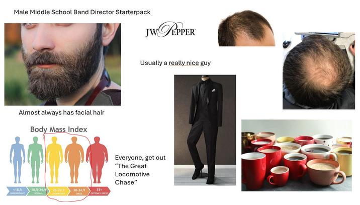 Male Middle School Band Director Starterpack JW PEPPER Almost always has facial hair Body Mass Index <18,5 UNDERWEIGHT 18,5-24,9 NORMAL 25-29,9 OVERWEIGHT 30-34,9 OBESE 35< EXTREMLY OBESE Usually a really nice guy Everyone, get out "The Great Locomotive Chase"
