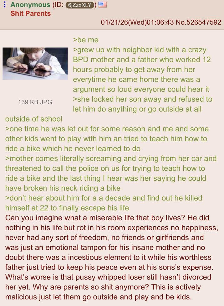 Anonymous (ID: 6jZZXXLY S--- Parents >be me 01/21/26(Wed)01:06:43 No.526547592 139 KB JPG outside of school >grew up with neighbor kid with a crazy BPD mother and a father who worked 12 hours probably to get away from her everytime he came home there was a argument so loud everyone could hear it >she locked her son away and refused to let him do anything or go outside at all >one time he was let out for some reason and me and some other kids went to play with him an tried to teach him how to ride a bike which he never learned to do >mother comes literally screaming and crying from her car and threatened to call the police on us for trying to teach how to ride a bike and the last thing I hear was her saying he could have broken his neck riding a bike >don't hear about him for a a decade and find out he killed himself at 22 to finally escape his life Can you imagine what a miserable life that boy lives? He did nothing in his life but rot in his room experiences no happiness, never had any sort of freedom, no friends or girlfriends and was just an emotional tampon for his insane mother and no doubt there was a incestious element to it while his worthless father just tried to keep his peace even at his sons's expense. What's worse is that p---- whipped loser still hasn't divorced her yet. Why are parents so s--- anymore? This is actively malicious just let them go outside and play and be kids.