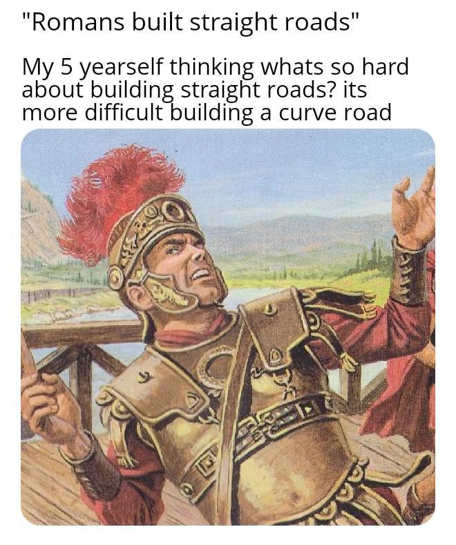 "Romans built straight roads" My 5 yearself thinking whats so hard about building straight roads? its more difficult building a curve road