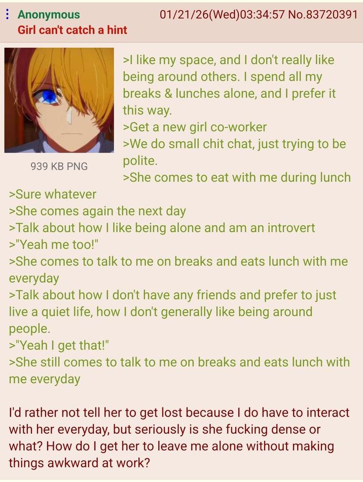 Anonymous Girl can't catch a hint 939 KB PNG >Sure whatever 01/21/26(Wed)03:34:57 No.83720391 >I like my space, and I don't really like being around others. I spend all my breaks & lunches alone, and I prefer it this way. >Get a new girl co-worker >We do small chit chat, just trying to be polite. >She comes to eat with me during lunch >She comes again the next day >Talk about how I like being alone and am an introvert >"Yeah me too!" >She comes to talk to me on breaks and eats lunch with me everyday >Talk about how I don't have any friends and prefer to just live a quiet life, how I don't generally like being around people. >"Yeah I get that!" >She still comes to talk to me on breaks and eats lunch with me everyday I'd rather not tell her to get lost because I do have to interact with her everyday, but seriously is she f------ dense or what? How do I get her to leave me alone without making things awkward at work?