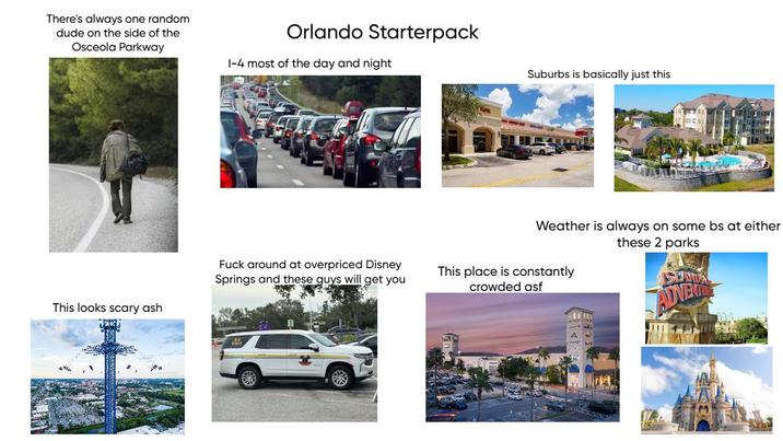 There's always one random dude on the side of the Osceola Parkway Orlando Starterpack 1-4 most of the day and night F--- around at overpriced Disney Springs and these guys will get you This looks scary ash Suburbs is basically just this Weather is always on some bs at either these 2 parks This place is constantly crowded asf ADVENTE A OIDNEY