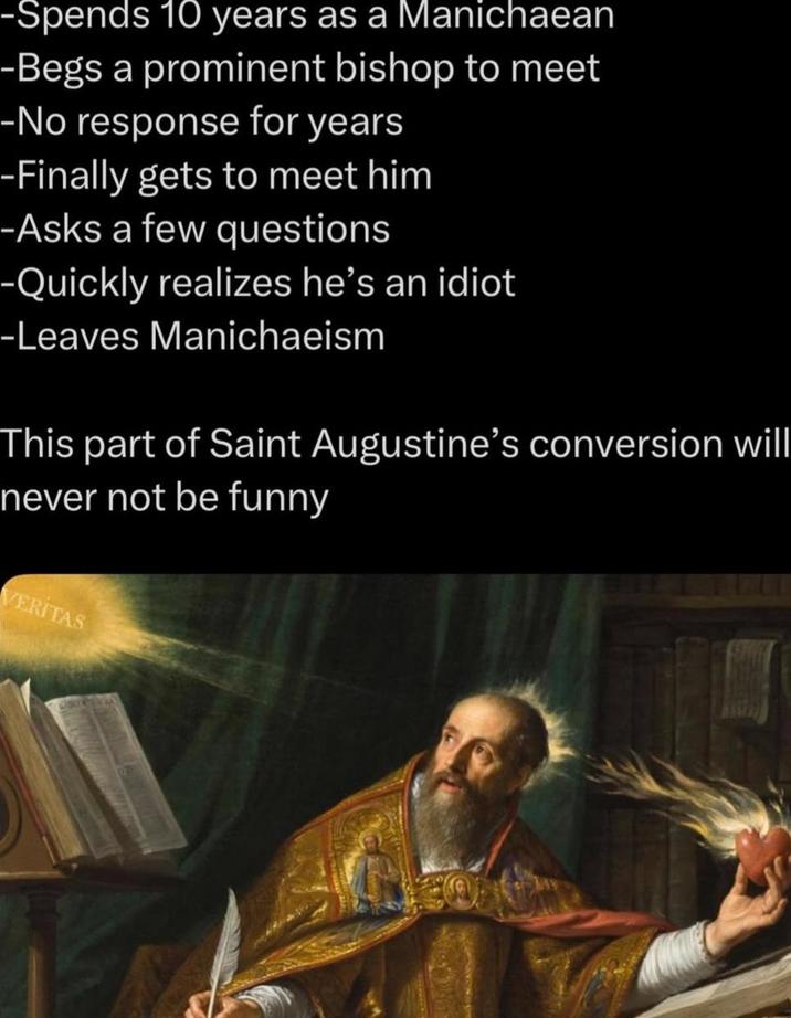 -Spends 10 years as a Manichaean -Begs a prominent bishop to meet -No response for years -Finally gets to meet him -Asks a few questions -Quickly realizes he's an idiot -Leaves Manichaeism This part of Saint Augustine's conversion will never not be funny VERITAS