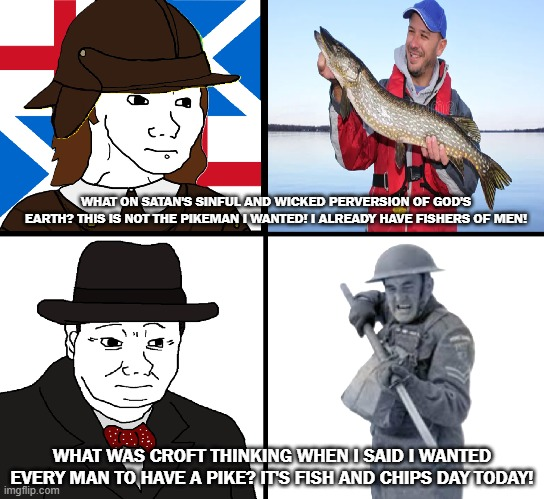 WHAT ON SATAN'S SINFUL AND WICKED PERVERSION OF GOD'S EARTH? THIS IS NOT THE PIKEMAN I WANTED! I ALREADY HAVE FISHERS OF MEN! WHAT WAS CROFT THINKING WHEN I SAID I WANTED EVERY MAN TO HAVE A PIKE? IT'S FISH AND CHIPS DAY TODAY! imgflip.com