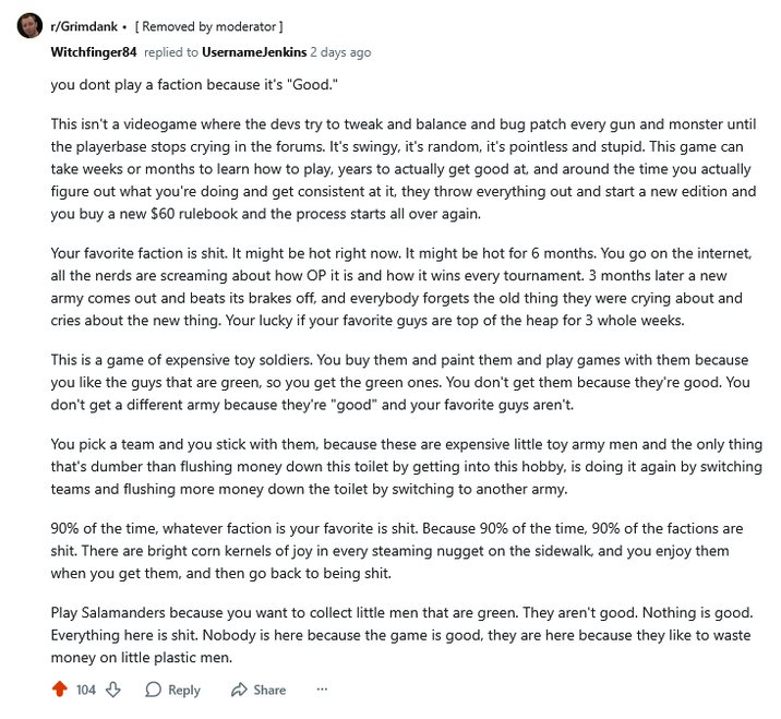 r/Grimdank. [Removed by moderator] Witchfinger84 replied to UsernameJenkins 2 days ago you dont play a faction because it's "Good." This isn't a videogame where the devs try to tweak and balance and bug patch every gun and monster until the playerbase stops crying in the forums. It's swingy, it's random, it's pointless and stupid. This game can take weeks or months to learn how to play, years to actually get good at, and around the time you actually figure out what you're doing and get consistent at it, they throw everything out and start a new edition and you buy a new $60 rulebook and the process starts all over again. Your favorite faction is s---. It might be hot right now. It might be hot for 6 months. You go on the internet, all the nerds are screaming about how OP it is and how it wins every tournament. 3 months later a new army comes out and beats its brakes off, and everybody forgets the old thing they were crying about and cries about the new thing. Your lucky if your favorite guys are top of the heap for 3 whole weeks. This is a game of expensive toy soldiers. You buy them and paint them and play games with them because you like the guys that are green, so you get the green ones. You don't get them because they're good. You don't get a different army because they're "good" and your favorite guys aren't. You pick a team and you stick with them, because these are expensive little toy army men and the only thing that's dumber than flushing money down this toilet by getting into this hobby, is doing it again by switching teams and flushing more money down the toilet by switching to another army. 90% of the time, whatever faction is your favorite is s---. Because 90% of the time, 90% of the factions are s---. There are bright corn kernels of joy in every steaming nugget on the sidewalk, and you enjoy them when you get them, and then go back to being s---. Play Salamanders because you want to collect little men that are green. They aren't good. Nothing is good. Everything here is s---. Nobody is here because the game is good, they are here because they like to waste money on little plastic men. 104 Reply Share