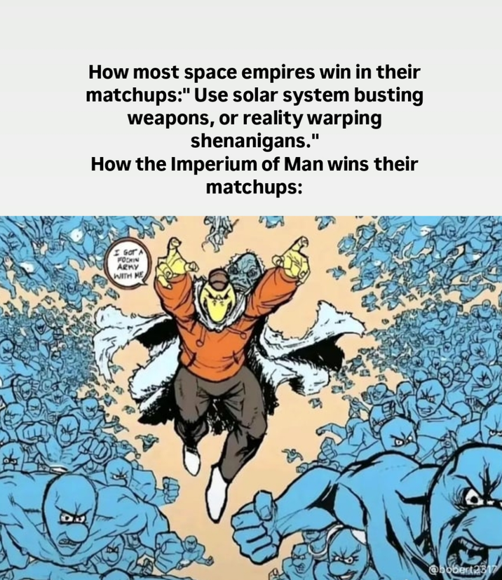 How most space empires win in their matchups:" Use solar system busting weapons, or reality warping shenanigans." How the Imperium of Man wins their matchups: I GOT A FOCKIN ARMY WITH HE @bobert2317