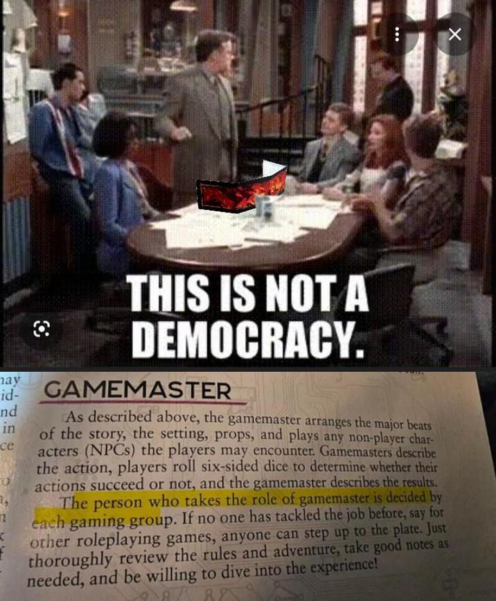 THIS IS NOT A DEMOCRACY. may id- nd in ce GAMEMASTER As described above, the gamemaster arranges the major beats of the story, the setting, props, and plays any non-player char- acters (NPCs) the players may encounter. Gamemasters describe the action, players roll six-sided dice to determine whether their actions succeed or not, and the gamemaster describes the results. The person who takes the role of gamemaster is decided by each gaming group. If no one has tackled the job before, say for other roleplaying games, anyone can step up to the plate. Just thoroughly review the rules and adventure, take good notes as needed, and be willing to dive into the experience! ×