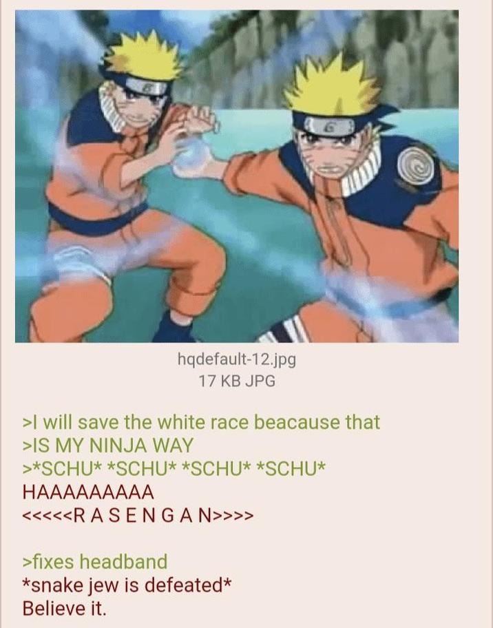 G hqdefault-12.jpg 17 KB JPG >I will save the white race beacause that >IS MY NINJA WAY >*SCHU* *SCHU* *SCHU* *SCHU* HAAAAAAAAA <<<<<R A SENGAN>>>> >fixes headband *snake jew is defeated* Believe it.