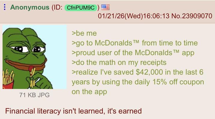 Anonymous (ID: CfnPUM9C) 71 KB JPG >be me 01/21/26 (Wed)16:06:13 No.23909070 >go to McDonalds TM from time to time >proud user of the McDonalds™ app >do the math on my receipts >realize I've saved $42,000 in the last 6 years by using the daily 15% off coupon on the app Financial literacy isn't learned, it's earned