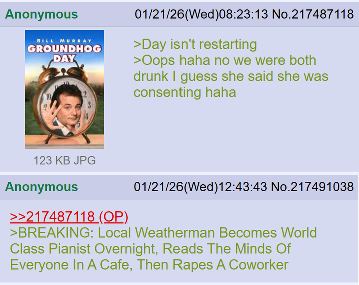 Anonymous BILL MURRAY GROUNDHOG DAY 2 01/21/26(Wed)08:23:13 No.217487118 >Day isn't restarting >Oops haha no we were both drunk I guess she said she was consenting haha 123 KB JPG Anonymous >>217487118 (OP). 01/21/26(Wed)12:43:43 No.217491038 >BREAKING: Local Weatherman Becomes World Class Pianist Overnight, Reads The Minds Of Everyone In A Cafe, Then Rapes A Coworker