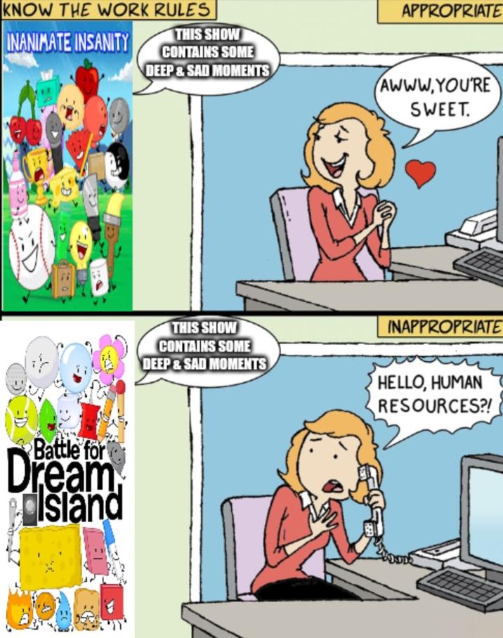 KNOW THE WORK RULES THIS SHOW APPROPRIATE INANIMATE INSANITY CONTAINS SOME DEEP & SAD MOMENTS AWWW.YOU'RE SWEET. Battle for Dream Island THIS SHOW CONTAINS SOME DEEP&SAD MOMENTS INAPPROPRIATE HELLO, HUMAN RESOURCES?!