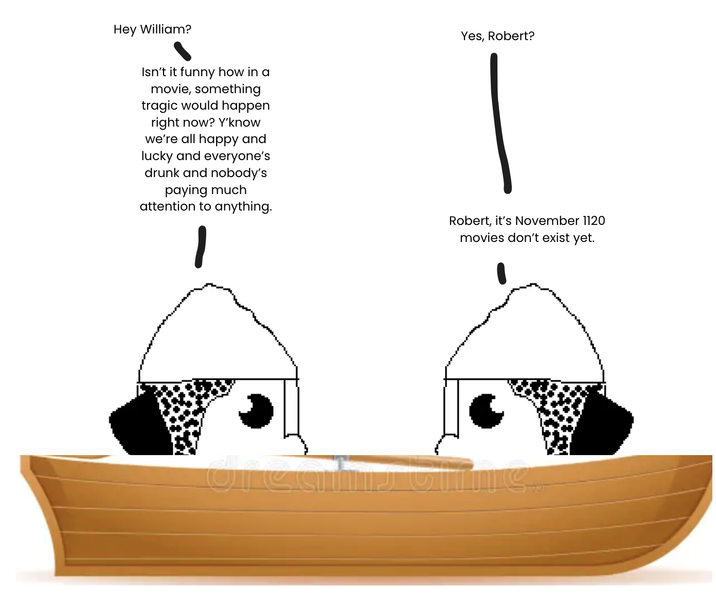 Hey William? Isn't it funny how in a movie, something tragic would happen right now? Y'know we're all happy and lucky and everyone's drunk and nobody's paying much attention to anything. Yes, Robert? Robert, it's November 1120 movies don't exist yet.