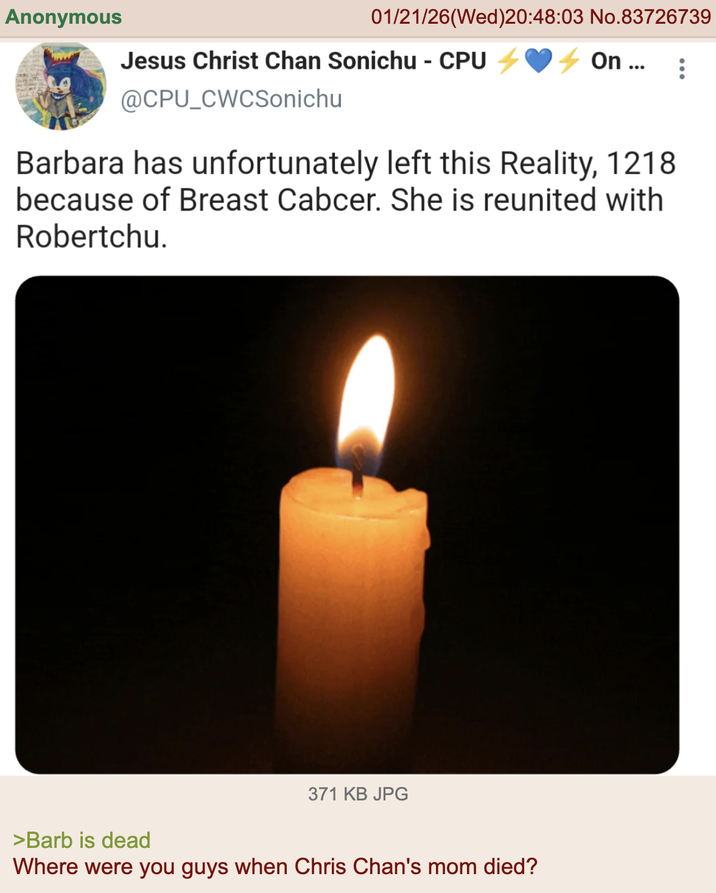 Anonymous 01/21/26 (Wed)20:48:03 No.83726739 Jesus Christ Chan Sonichu - CPU 4 On ... @CPU_CWCSonichu Barbara has unfortunately left this Reality, 1218 because of Breast Cabcer. She is reunited with Robertchu. 371 KB JPG >Barb is dead Where were you guys when Chris Chan's mom died?