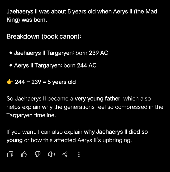 Jaehaerys II was about 5 years old when Aerys II (the Mad King) was born. Breakdown (book canon): • Jaehaerys II Targaryen: born 239 AC • Aerys II Targaryen: born 244 AC 244-239 = 5 years old So Jaehaerys II became a very young father, which also helps explain why the generations feel so compressed in the Targaryen timeline. If you want, I can also explain why Jaehaerys Il died so young or how this affected Aerys II's upbringing. :