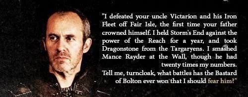 "I defeated your uncle Victarion and his Iron Fleet off Fair Isle, the first time your father crowned himself. I held Storm's End against the power of the Reach for a year, and took Dragonstone from the Targaryens. I smashed Mance Rayder at the Wall, though he had twenty times my numbers. Tell me, turncloak, what battles has the Bastard of Bolton ever won that I should fear him?"