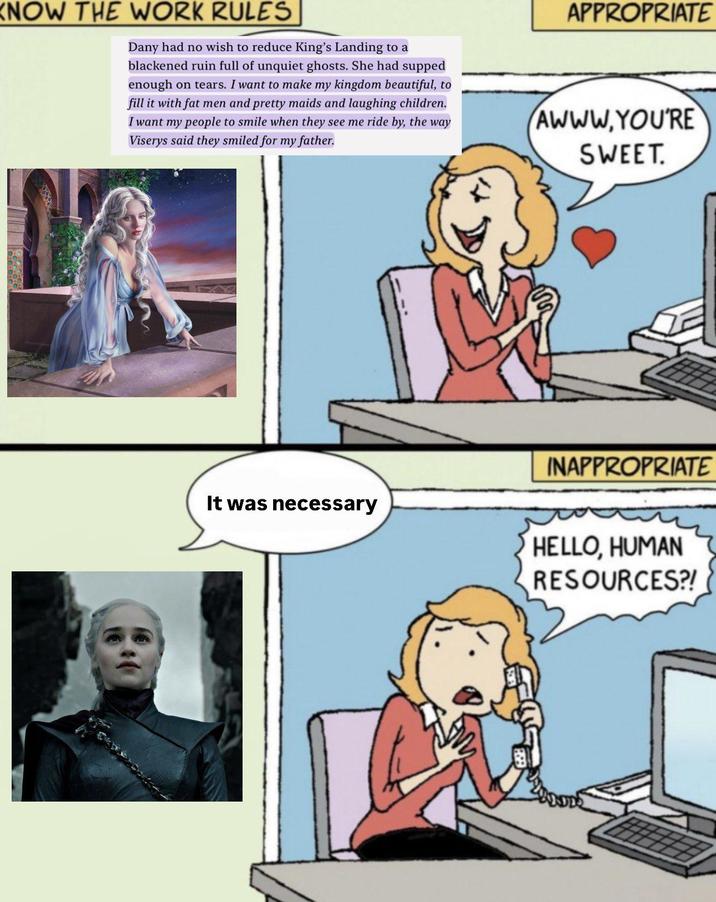 KNOW THE WORK RULES Dany had no wish to reduce King's Landing to a blackened ruin full of unquiet ghosts. She had supped enough on tears. I want to make my kingdom beautiful, to fill it with fat men and pretty maids and laughing children. I want my people to smile when they see me ride by, the way Viserys said they smiled for my father. APPROPRIATE AWWW.YOU'RE SWEET. It was necessary INAPPROPRIATE HELLO, HUMAN RESOURCES?!