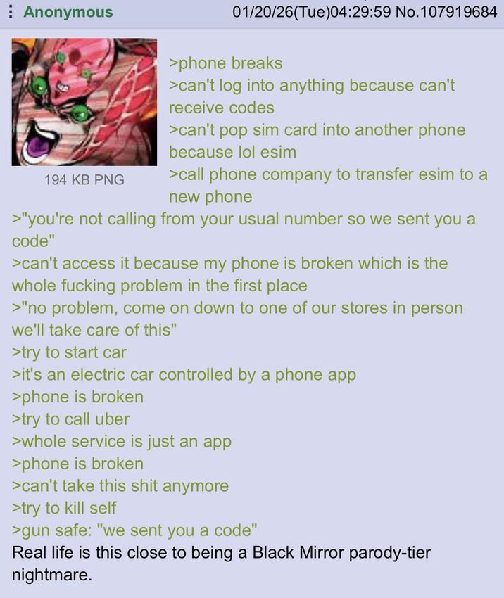 Anonymous 194 KB PNG 01/20/26(Tue)04:29:59 No.107919684 >phone breaks >can't log into anything because can't receive codes >can't pop sim card into another phone because lol esim >call phone company to transfer esim to a new phone >"you're not calling from your usual number so we sent you a code" >can't access it because my phone is broken which is the whole f------ problem in the first place >"no problem, come on down to one of our stores in person we'll take care of this" >try to start car >it's an electric car controlled by a phone app >phone is broken >try to call uber >whole service is just an app >phone is broken >can't take this s--- anymore >try to kill self >gun safe: "we sent you a code" Real life is this close to being a Black Mirror parody-tier nightmare.