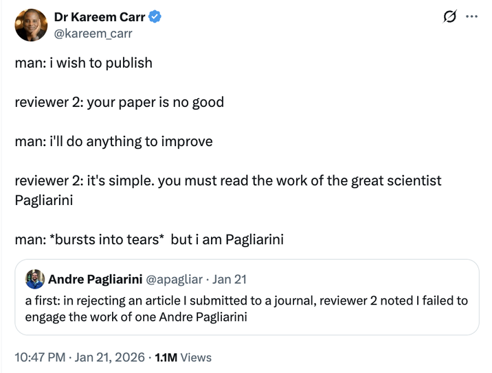 Dr Kareem Carr @kareem_carr man: i wish to publish reviewer 2: your paper is no good man: i'll do anything to improve reviewer 2: it's simple. you must read the work of the great scientist Pagliarini man: *bursts into tears* but i am Pagliarini Andre Pagliarini @apagliar Jan 21 Ø ... a first: in rejecting an article I submitted to a journal, reviewer 2 noted I failed to engage the work of one Andre Pagliarini 10:47 PM · Jan 21, 2026 1.1M Views