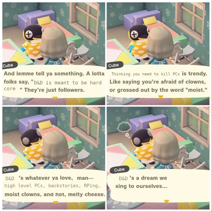 + Cube And lemme tell ya something. A lotta folks say, "D&D is meant to be hard "They're just followers. core Cube Thinking you need to kill PCs is trendy. Like saying you're afraid of clowns, or grossed out by the word "moist." Cube D&D 's whatever ya love, man- high level PCs, backstories, RPing, moist clowns, and hot, melty cheese. Cube D&D's a dream we sing to ourselves...