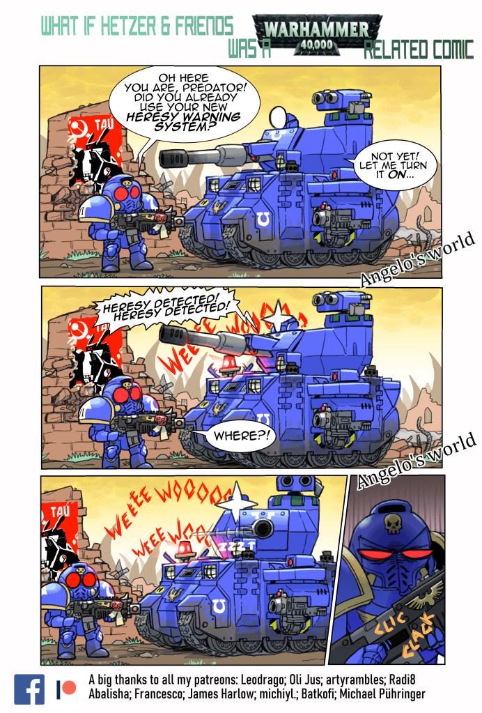TAU wwwww WHAT IF HETZER & FRIENDS WARHAMMER Милин TAU WASA 40.000 RELATED COMIC OH HERE YOU ARE, PREDATOR! DID YOU ALREADY USE YOUR NEW HERESY WARNING SYSTEM? DOO NOT YET! LET ME TURN IT ON... www HERESY DETECTEDED! HERESY DETECTED! Angelo's world WE WHERE?! Angelo's world WEEEE WEEE wooood EE WORK <LI A big thanks to all my patreons: Leodrago; Oli Jus; artyrambles; Radi8 Abalisha; Francesco; James Harlow; michiyl.; Batkofi; Michael Pühringer