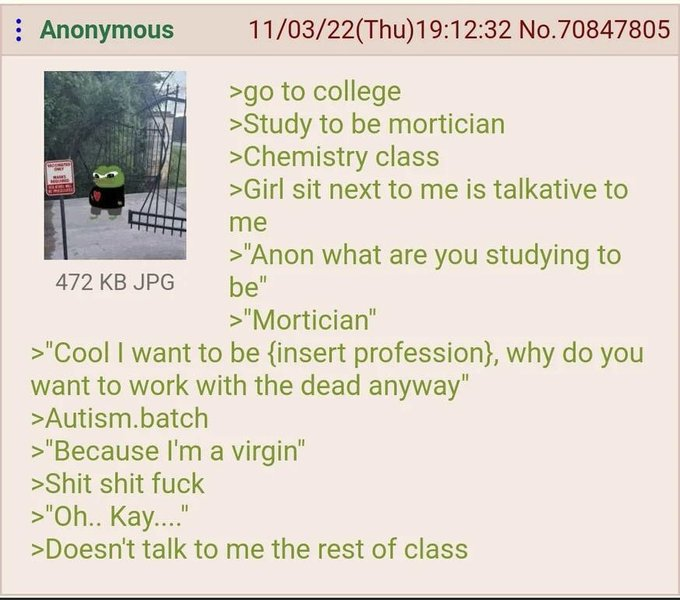 : Anonymous 472 KB JPG 11/03/22(Thu)19:12:32 No.70847805 >go to college >Study to be mortician >Chemistry class >Girl sit next to me is talkative to me >"Anon what are you studying to be" >"Mortician" >"Cool I want to be {insert profession}, why do you want to work with the dead anyway" >Autism.batch >"Because I'm a virgin" >S--- s--- f--- >"Oh.. Kay...." >Doesn't talk to me the rest of class
