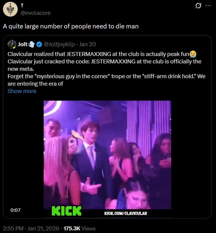 Y @evolacore A quite large number of people need to die man Jolt @Joltjoyklip ⚫ Jan 20 . Clavicular realized that JESTERMAXXING at the club is actually peak fun Clavicular just cracked the code: JESTERMAXXING at the club is officially the new meta. Forget the "mysterious guy in the corner" trope or the "stiff-arm drink hold." We are entering the era of Show more 0:07 KICK 2:55 PM · Jan 21, 2026 175.3K Views KICK.COM/CLAVICULAR