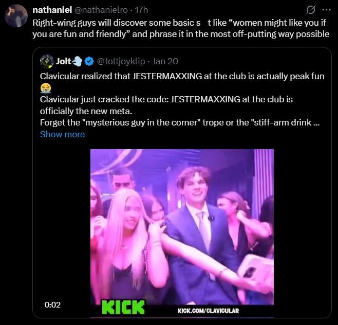 nathaniel @nathanielro - 17h Right-wing guys will discover some basic s t like "women might like you if you are fun and friendly" and phrase it in the most off-putting way possible Jolt @Joltjoyklip - Jan 20 Clavicular realized that JESTERMAXXING at the club is actually peak fun Clavicular just cracked the code: JESTERMAXXING at the club is officially the new meta. Forget the "mysterious guy in the corner" trope or the "stiff-arm drink... Show more 0:02 KICK KICK.COM/CLAVICULAR