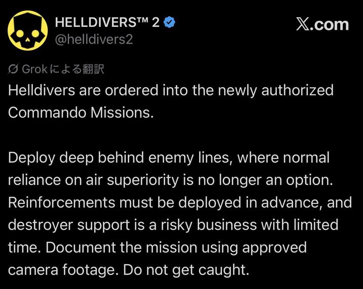HELLDIVERS™M 2 ❤ @helldivers2 Ø Grok による翻訳 X.com Helldivers are ordered into the newly authorized Commando Missions. Deploy deep behind enemy lines, where normal reliance on air superiority is no longer an option. Reinforcements must be deployed in advance, and destroyer support is a risky business with limited time. Document the mission using approved. camera footage. Do not get caught.