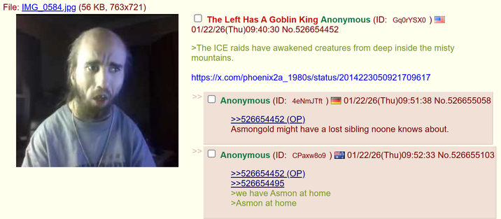 File: IMG_0584.jpg (56 KB, 763x721) The Left Has A Goblin King Anonymous (ID: Gq0rYSX0 ) 01/22/26(Thu)09:40:30 No.526654452 >The ICE raids have awakened creatures from deep inside the misty mountains. https://x.com/phoenix2a_1980s/status/2014223050921709617 Anonymous (ID: 4eNmJTft ) >>526654452 (OP). 01/22/26(Thu)09:51:38 No.526655058 Asmongold might have a lost sibling noone knows about. Anonymous (ID: CPaxw809 >>526654452 (OP). >>526654495 >we have Asmon at home >Asmon at home 01/22/26(Thu)09:52:33 No.526655103