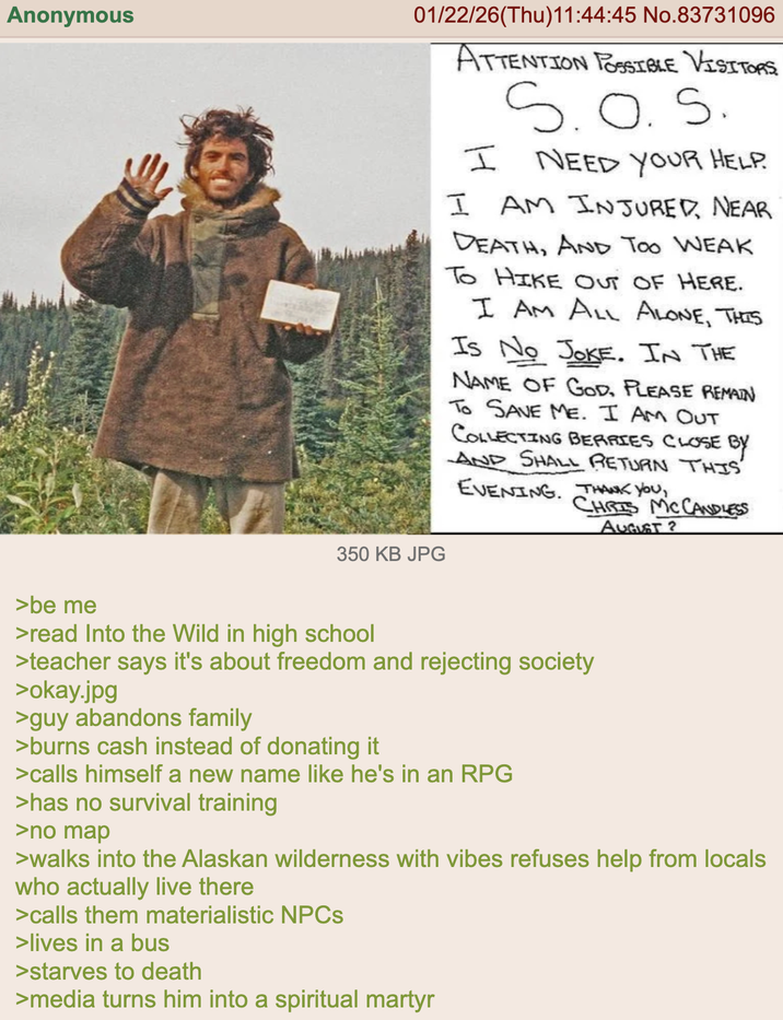 Anonymous >be me 01/22/26(Thu)11:44:45 No.83731096 ATTENTION POSSIBLE VISITORS I S.O.S. NEED YOUR HELP. I AM INJURED, NEAR DEATH, AND TOO WEAK To HIKE OUT OF HERE. I AM ALL ALONE, THIS Is No JOKE. IN THE NAME OF GOD, PLEASE REMAIN TO SAVE ME. I AM OUT COLLECTING BERRIES CLOSE BY AND SHALL RETURN THIS EVENING. THANK YOU, CHRIS MCCANDLESS 350 KB JPG AUGUST 2 >read Into the Wild in high school >teacher says it's about freedom and rejecting society >okay.jpg >guy abandons family >burns cash instead of donating it >calls himself a new name like he's in an RPG >has no survival training >no map >walks into the Alaskan wilderness with vibes refuses help from locals who actually live there >calls them materialistic NPCs >lives in a bus >starves to death >media turns him into a spiritual martyr