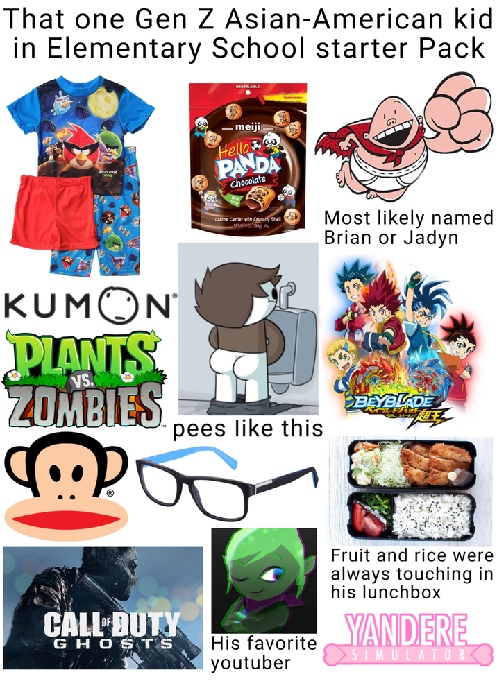 That one Gen Z Asian-American kid in Elementary School starter Pack RESEALABLE TEAR HERE▸ ANGRY BIRDS SPACE -meiji Hello w PANDA Chocolate Bite Size Crème Center with Crunchy Shell NET WT 7/02 (1989) D Most likely named Brian or Jadyn KUMON PLANTS ZOMBIES VS. pees like this BEYBLADE スパーキング @ CALL DUTY GHOSTS His favorite youtuber Fruit and rice were always touching in his lunchbox YANDERE > S IM U L AT OR<