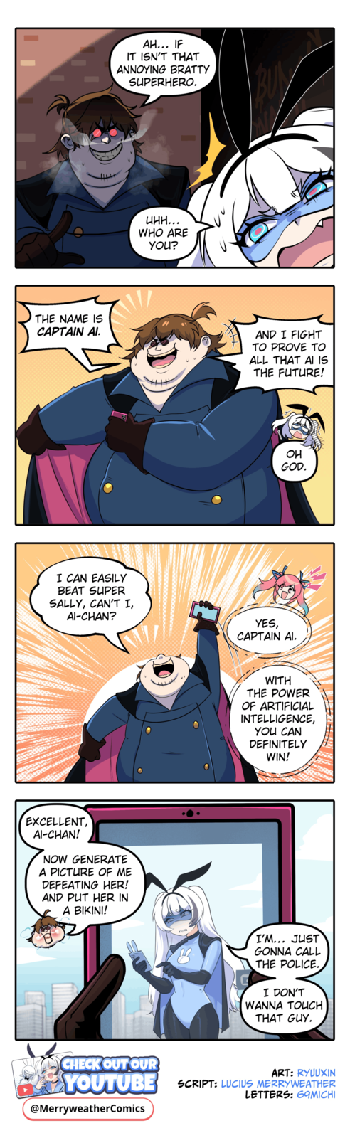 THE NAME IS CAPTAIN AI. AH... IF IT ISN'T THAT ANNOYING BRATTY SUPERHERO. I CAN EASILY BEAT SUPER SALLY, CAN'T I, AI-CHAN? EXCELLENT, AI-CHAN! NOW GENERATE A PICTURE OF ME DEFEATING HER! AND PUT HER IN A BIKINI! цин... WHO ARE YOU? AND I FIGHT TO PROVE TO ALL THAT AI IS THE FUTURE! OH GOD. YES, CAPTAIN AI. WITH THE POWER OF ARTIFICIAL INTELLIGENCE, YOU CAN DEFINITELY WIN! B I'M... JUST GONNA CALL THE POLICE. I DON'T WANNA TOUCH THAT GUY. CHECK OUT OUR ART: RYUUXIN YOUTUBE SCRIPT: LUCIUS MERRYWEATHER LETTERS: 69MICHI @MerryweatherComics