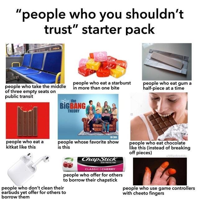 "people who you shouldn't trust" starter pack people who take the middle of three empty seats on public transit people who eat a starburst in more than one bite the BIGBANG THEORY people who eat a kitkat like this people who eat gum a half-piece at a time people whose favorite show is this people who eat chocolate like this (instead of breaking off pieces) w/jillianbrodsky ChapStick SKIN PROTECTANT CLASSIC I CHERRY people who offer for others to borrow their chapstick people who don't clean their earbuds yet offer for others to borrow them people who use game controllers with cheeto fingers