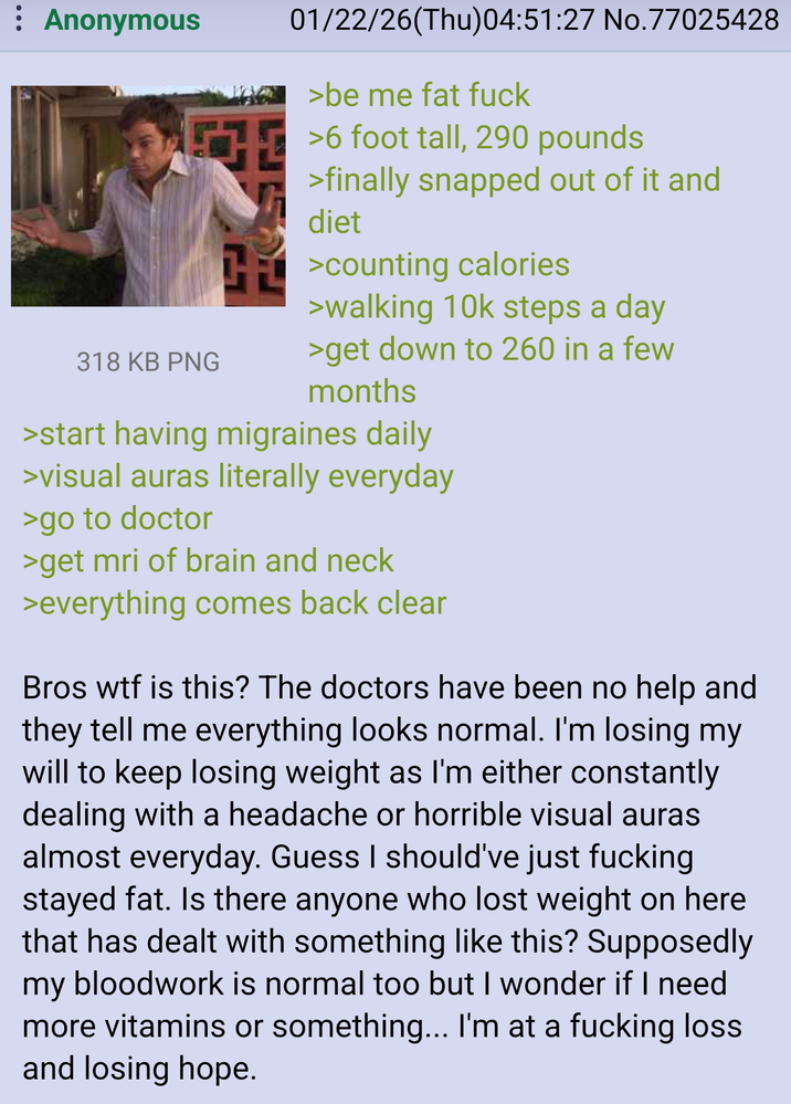 : Anonymous THE 318 KB PNG 01/22/26(Thu)04:51:27 No.77025428 >be me fat f--- >6 foot tall, 290 pounds >finally snapped out of it and diet H>counting calories >walking 10k steps a day >get down to 260 in a few months >start having migraines daily >visual auras literally everyday >go to doctor >get mri of brain and neck >everything comes back clear Bros w-- is this? The doctors have been no help and they tell me everything looks normal. I'm losing my will to keep losing weight as I'm either constantly dealing with a headache or horrible visual auras almost everyday. Guess I should've just f------ stayed fat. Is there anyone who lost weight on here that has dealt with something like this? Supposedly my bloodwork is normal too but I wonder if I need more vitamins or something... I'm at a f------ loss and losing hope.