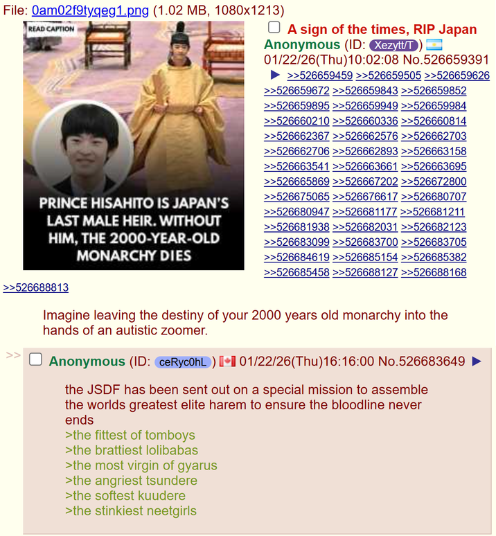 File: 0am02f9tyqeg1.png (1.02 MB, 1080x1213) READ CAPTION ☐ A sign of the times, RIP Japan Anonymous (ID: Xezytt/T 01/22/26(Thu)10:02:08 No.526659391 >>526659459 >>526659505 >>526659626 >>526659672 >>526659843 >>526659852 >>526659895 >>526659949 >>526659984 PRINCE HISAHITO IS JAPAN'S LAST MALE HEIR. WITHOUT HIM, THE 2000-YEAR-OLD MONARCHY DIES >>526660210 >>526660336 >>526660814 >>526662367 >>526662576 >>526662703 >>526662706 >>526662893 >>526663158 >>526663541 >>526663661 >>526663695 >>526665869 >>526667202 >>526672800 >>526675065 >>526676617 >>526680707 >>526680947 >>526681177 >>526681211 >>526681938 >>526682031 >>526682123 >>526683099 >>526683700 >>526683705 >>526684619 >>526685154 >>526685382 >>526685458 >>526688127 >>526688168 >526688813 >> Imagine leaving the destiny of your 2000 years old monarchy into the hands of an autistic zoomer. Anonymous (ID: ceRyc0hL) 01/22/26(Thu)16:16:00 No.526683649 the JSDF has been sent out on a special mission to assemble the worlds greatest elite harem to ensure the bloodline never ends >the fittest of tomboys >the brattiest lolibabas >the most virgin of gyarus >the angriest tsundere >the softest kuudere >the stinkiest neetgirls