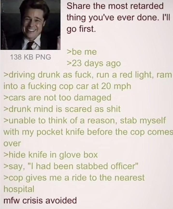 138 KB PNG Share the most retarded thing you've ever done. I'll go first. >be me >23 days ago >driving drunk as f---, run a red light, ram into a f------ cop car at 20 mph >cars are not too damaged >drunk mind is scared as s--- >unable to think of a reason, stab myself with my pocket knife before the cop comes over >hide knife in glove box >say, "I had been stabbed officer" >cop gives me a ride to the nearest hospital mfw crisis avoided