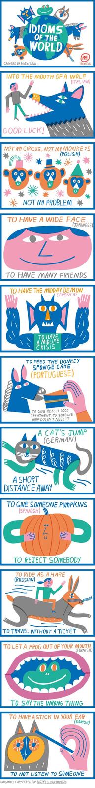 IDIOMS OF THE WORLD CREATED BY Hotel Club HE Hotel Club INTO THE MOUTH OF A WOLF (ITALIAN) GOOD LUCK! NOT MY CIRCUS, NOT MY MONKEYS (POLISH) NOT MY PROBLEM * TO HAVE A WIDE FACE (JAPANESE) TO HAVE MANY FRIENDS TO HAVE THE MIDDAY DEMON (FRENCH) TO HAVE A MIDLIFE CRISIS TO FEED THE DONKEY SPONGE CAKE (PORTUGUESE) TO GIVE REALLY GOOD TREATMENT TO SOMEONE WHO DOESN'T NEED IT A CAT'S JUMP (GERMAN) A SHORT DISTANCE AWAY TO GIVE SOMEONE PUMPKINS (SPANISH) TO REJECT SOMEBODY TO RIDE AS A HARE (RUSSIAN) TO TRAVEL WITHOUT A TICKET TO LETA FROG OUT OF YOUR MOUTH (FINNISH) TO SAY THE WRONG THING TO HAVE A STICK IN YOUR EAR (DANISH) TO NOT LISTEN TO SOMEONE ORIGINALLY APPEARED ON HOTELCLUB.COM/BLOG