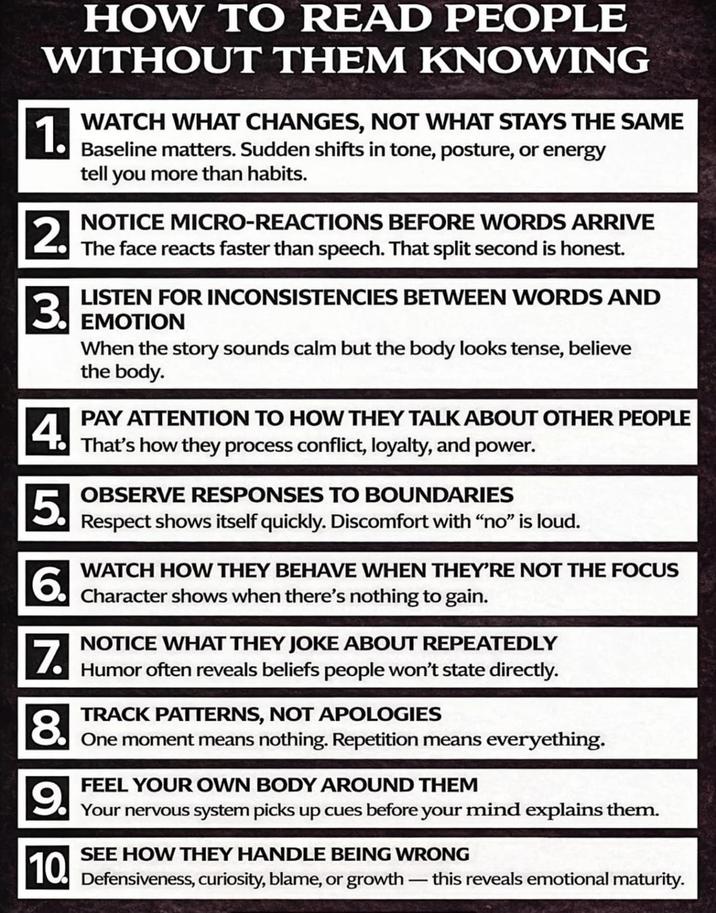 HOW TO READ PEOPLE WITHOUT THEM KNOWING 1. 2. 3. WATCH WHAT CHANGES, NOT WHAT STAYS THE SAME Baseline matters. Sudden shifts in tone, posture, or energy tell you more than habits. NOTICE MICRO-REACTIONS BEFORE WORDS ARRIVE The face reacts faster than speech. That split second is honest. LISTEN FOR INCONSISTENCIES BETWEEN WORDS AND EMOTION When the story sounds calm but the body looks tense, believe the body. 4. PAY ATTENTION TO HOW THEY TALK ABOUT OTHER PEOPLE That's how they process conflict, loyalty, and power. 5. OBSERVE RESPONSES TO BOUNDARIES Respect shows itself quickly. Discomfort with "no" is loud. 6. WATCH HOW THEY BEHAVE WHEN THEY'RE NOT THE FOCUS Character shows when there's nothing to gain. 7. NOTICE WHAT THEY JOKE ABOUT REPEATEDLY Humor often reveals beliefs people won't state directly. 8. TRACK PATTERNS, NOT APOLOGIES One moment means nothing. Repetition means everyething. 9. FEEL YOUR OWN BODY AROUND THEM Your nervous system picks up cues before your mind explains them. SEE HOW THEY HANDLE BEING WRONG 10. Defensiveness, curiosity, blame, or growth this reveals emotional maturity.