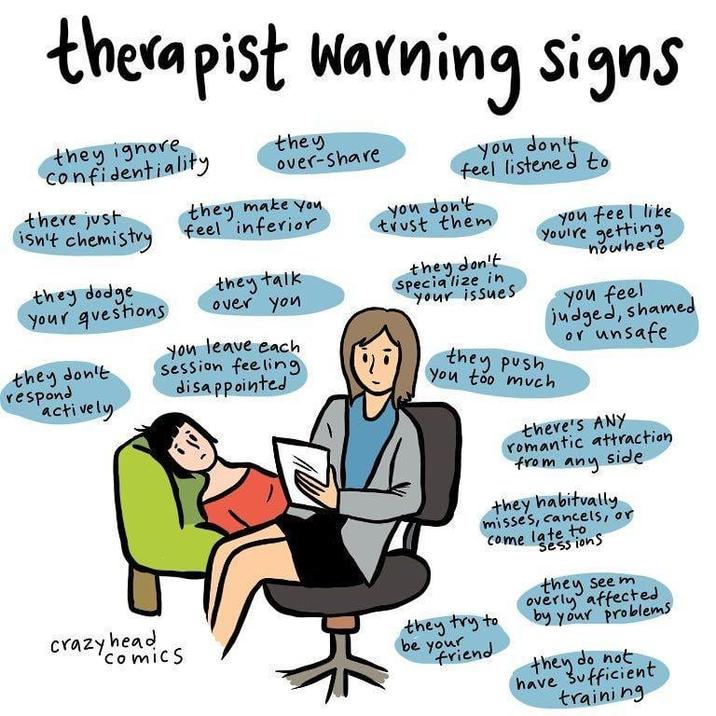 therapist warning signs they ignore confidentiality they over-share there just isn't chemistry they make you feel inferior they dodge your questions they don't respond actively crazy head comics they talk over you You leave each Session feeling disappointed you don't feel listened to you don't trust them they don't Specialize in your issues they push you too much you feel like You're getting nowhere you feel judged, shamed or unsafe there's ANY romantic attraction from any side they habitually misses, cancels, or they try to be your friend Come late to Sessions they seem overly affected by your problems they do not have sufficient training