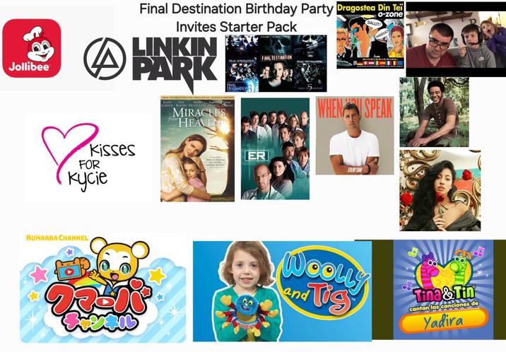 Jollibee Final Destination Birthday Party Dragostea Din Tei Invites Starter Pack LINKIN PARK BEND SAWA ALI LARTER SMITH SALUT! HAIDUC FINAL DESTINATION FINAL DESTINATION FINAL DESTINATION >MA-I-A HL, MA-I-A HU: MA-1-A HO, MA-1-A HA-HA... 1 n Kisses FOR Kycie KUMARBA CHANNEL FINAL DESTINATION FROM THE PRODUCERS WHO BROUGHT YOU HEAVEN IS FOR REAL Kylie Martin Eugenio Queen Jennifer GARNER ROGERS HENDERSON DERBEZ LATIFAH MIRACLES "HEAVEN from FINAL DESPINATION WHEN SPEAK If you don' believe in Miracles, you will after watching this film ER JEREMY CAMP WOOLLY and Tis Tina & Tin cantan las canciones de Yadira
