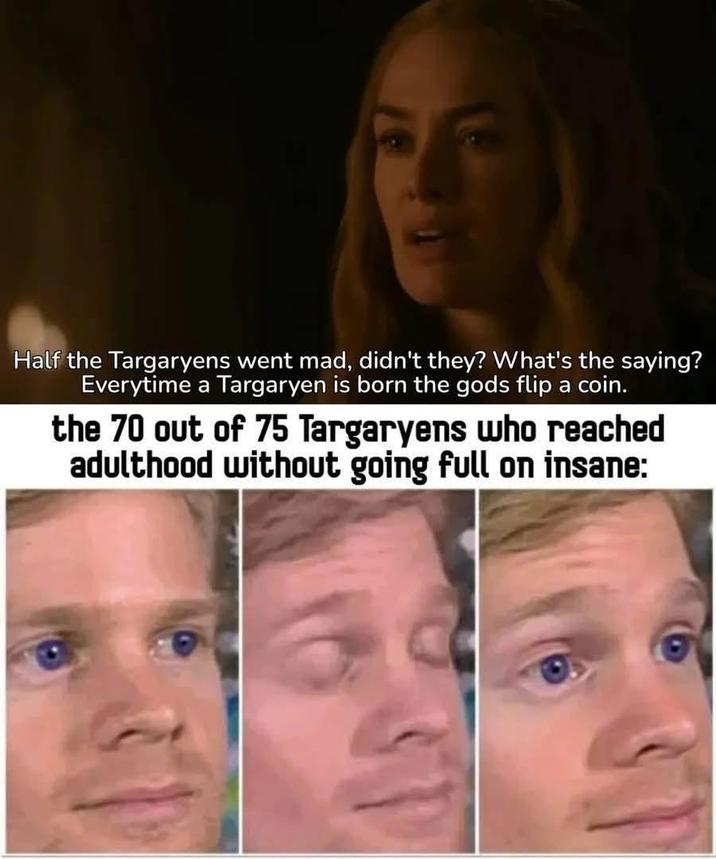 Half the Targaryens went mad, didn't they? What's the saying? Everytime a Targaryen is born the gods flip a coin. the 70 out of 75 Targaryens who reached adulthood without going full on insane:
