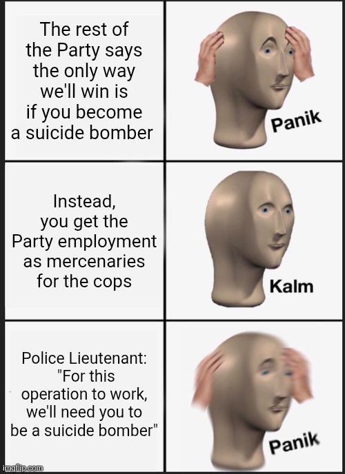 The rest of the Party says the only way we'll win is if you become a suicide bomber Instead, you get the Party employment as mercenaries Panik for the cops Kalm Police Lieutenant: "For this operation to work, we'll need you to be a suicide bomber" imgflip.com Panik