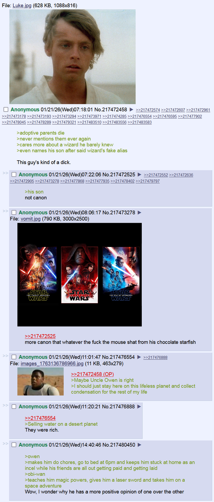 File: Luke.jpg (628 KB, 1088x816) ☐ Anonymous 01/21/26(Wed)07:18:01 No.217472458 >>217472574 >>217472607 >>217472961 >>217473178>>217473193 >>217473294 >>217473971 >>217474285 >>217476554 >>217476595 >>217477902 >>217478045 >>217478289 >>217479321 >>217483510 >>217483556 >>217483583 >adoptive parents die >never mentions them ever again >cares more about a wizard he barely knew >even names his son after said wizard's fake alias This guy's kind of a d---. ☐ Anonymous 01/21/26(Wed)07:22:06 No.217472525 ►>>217472552 >>217472636 >>217472905 >>217473278 >>217477868 >>217477935 >>217478402 >>217479797 >his son not canon ☐ Anonymous 01/21/26(Wed) 08:06:17 No.217473278 File: vomit.jpg (790 KB, 3000x2500) THE FORCE AWAKENS STAR WARS STAR WARS THE RISE OF SKYWALKER STAR WARS >>217472525 more canon that whatever the f--- the mouse shat from his chocolate starfish >> Anonymous 01/21/26(Wed)11:01:47 No.217476554 File: images_1763136786966.jpg (11 KB, 463x279) >>217472458 (OP). >Maybe Uncle Owen is right >>217476888 >I should just stay here on this lifeless planet and collect condensation for the rest of my life ☐ Anonymous 01/21/26(Wed)11:20:21 No.217476888 ► >>217476554 >Selling water on a desert planet They were rich. ☐ Anonymous 01/21/26(Wed)14:40:46 No.217480450 ► >owen >makes him do chores, go to bed at 6pm and keeps him stuck at home as an incel while his friends are all out getting paid and g----------- >obi-wan >teaches him magic powers, gives him a laser sword and takes him on a space adventure Wow, I wonder why he has a more positive opinion of one over the other