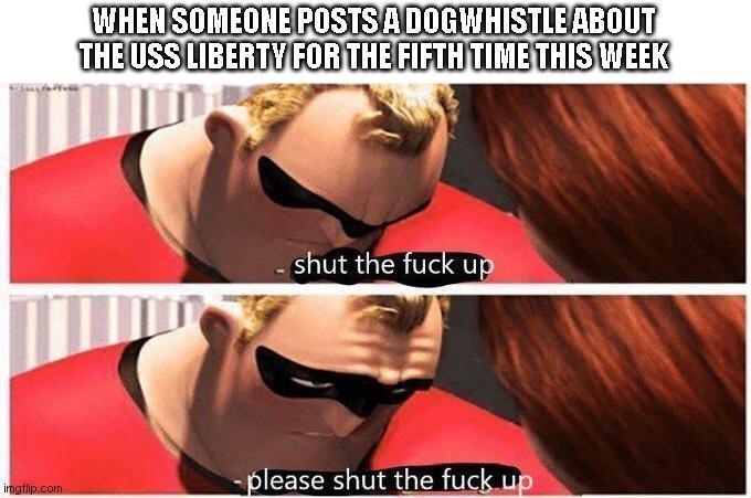 imgflip.com WHEN SOMEONE POSTS A DOGWHISTLE ABOUT THE USS LIBERTY FOR THE FIFTH TIME THIS WEEK shut the f--- up -please shut the f--- up