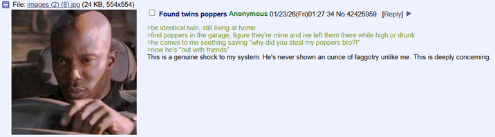 File: images (2) (8).jpg (24 KB, 554x554) Found twins poppers Anonymous 01/23/26(Fri)01:27:34 No.42425959 [Reply] >be identical twin, still living at home >find poppers in the garage, figure they're mine and ive left them there while high or drunk >he comes to me seething saying "why did you steal my poppers bro?!" >now he's "out with friends" This is a genuine shock to my system. He's never shown an ounce of faggotry unlike me. This is deeply concerning.