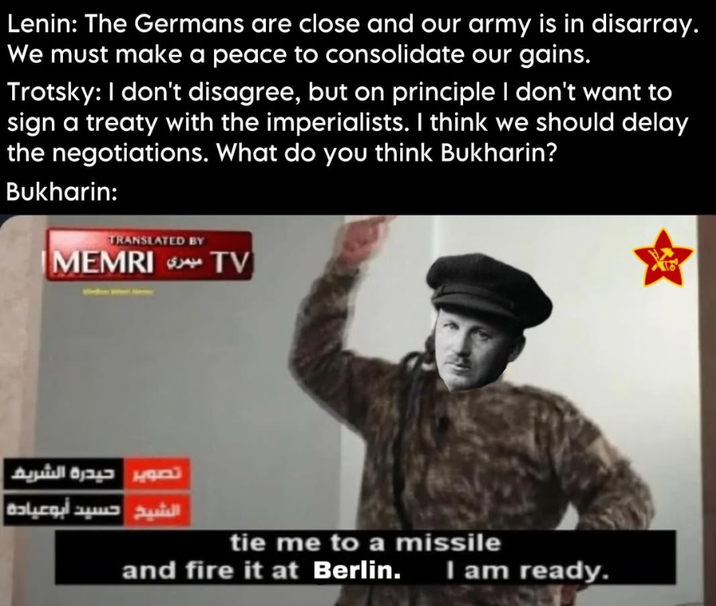 Lenin: The Germans are close and our army is in disarray. We must make a peace to consolidate our gains. Trotsky: I don't disagree, but on principle I don't want to sign a treaty with the imperialists. I think we should delay the negotiations. What do you think Bukharin? Bukharin: TRANSLATED BY TV ميمري IMEMRI تصوير حيدرة الشريف الشيخ حسيد أبو عيادة tie me to a missile and fire it at Berlin. I am ready.