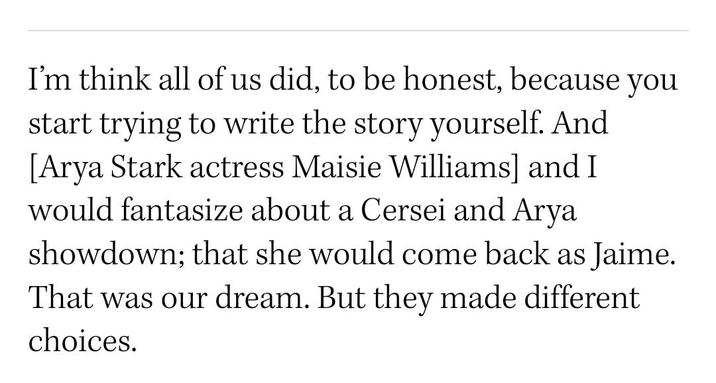 I'm think all of us did, to be honest, because you start trying to write the story yourself. And [Arya Stark actress Maisie Williams] and I would fantasize about a Cersei and Arya showdown; that she would come back as Jaime. That was our dream. But they made different choices.