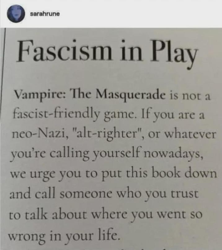 sarahrune Fascism in Play Vampire: The Masquerade is not a fascist-friendly game. If you are a neo-Nazi, "alt-righter", or whatever you're calling yourself nowadays, we urge you to put this book down and call someone who you trust to talk about where you went so wrong in your life.