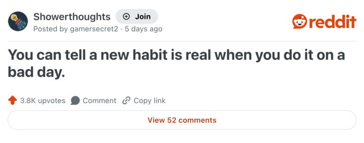 Showerthoughts + Join reddit Posted by gamersecret2 5 days ago You can tell a new habit is real when you do it on a bad day. 3.8K upvotes Comment Copy link View 52 comments