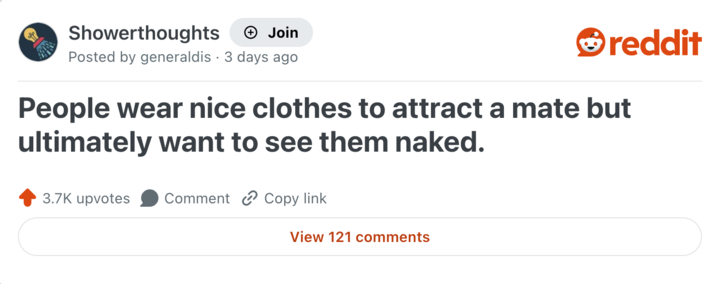 Showerthoughts + Join reddit Posted by generaldis 3 days ago People wear nice clothes to attract a mate but ultimately want to see them naked. 3.7K upvotes Comment Copy link View 121 comments