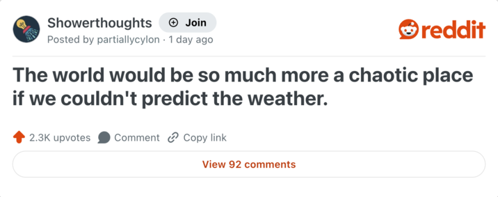 Showerthoughts + Join Posted by partiallycylon 1 day ago reddit The world would be so much more a chaotic place if we couldn't predict the weather. 2.3K upvotes Comment Copy link View 92 comments